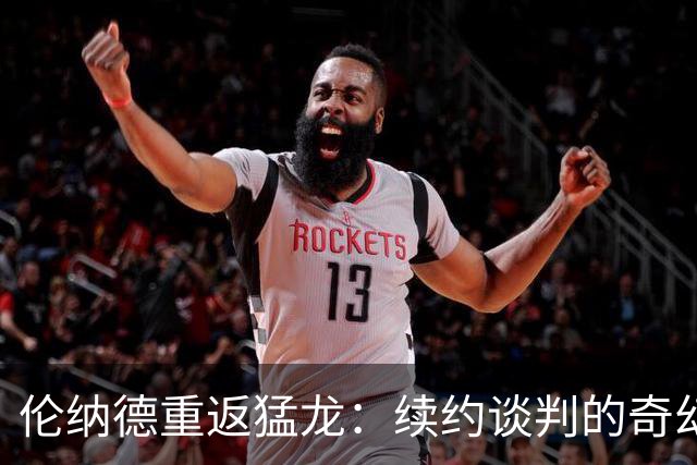伦纳德重返猛龙：续约谈判的奇幻旅程
